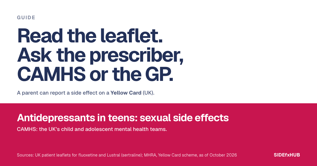 Guide for parents: Antidepressants in teens: sexual side effects. Read the leaflet. Ask the prescriber, CAMHS or the GP. A parent can report a side effect on a Yellow Card (UK).